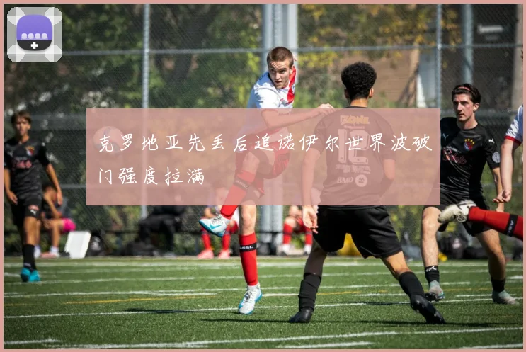 克罗地亚先丢后追诺伊尔世界波破门强度拉满