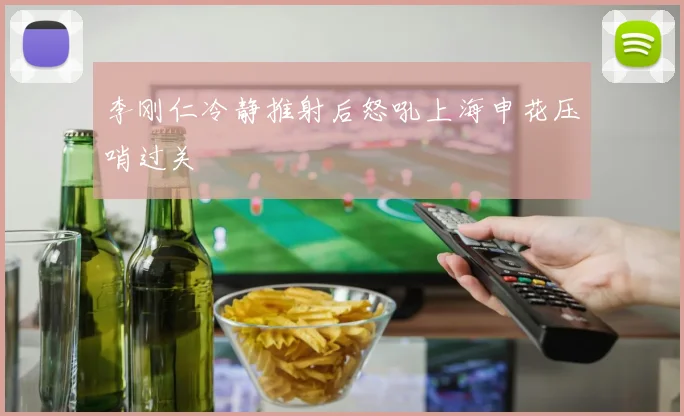 李刚仁冷静推射后怒吼上海申花压哨过关