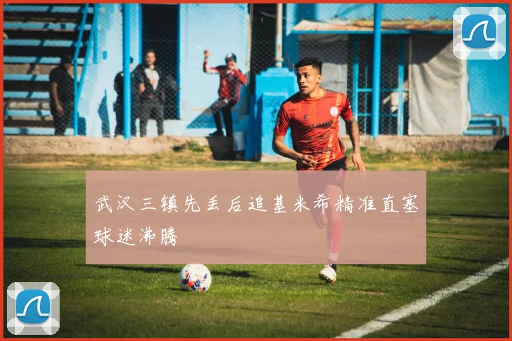 武汉三镇先丢后追基米希精准直塞球迷沸腾