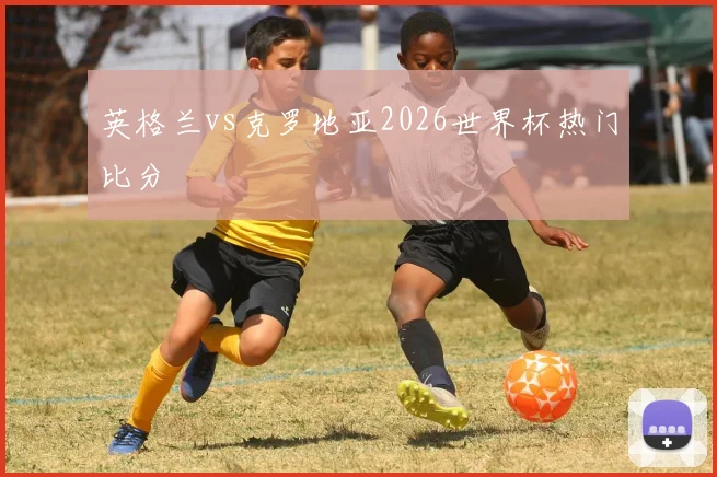 英格兰vs克罗地亚2026世界杯热门比分