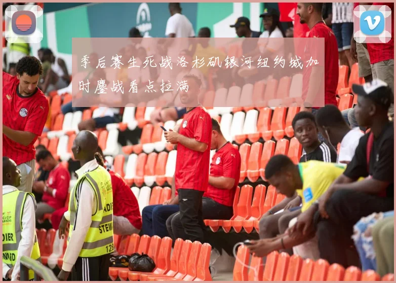 季后赛生死战洛杉矶银河纽约城加时鏖战看点拉满