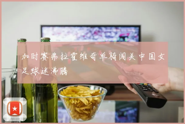 加时赛弗拉霍维奇单骑闯关中国女足球迷沸腾