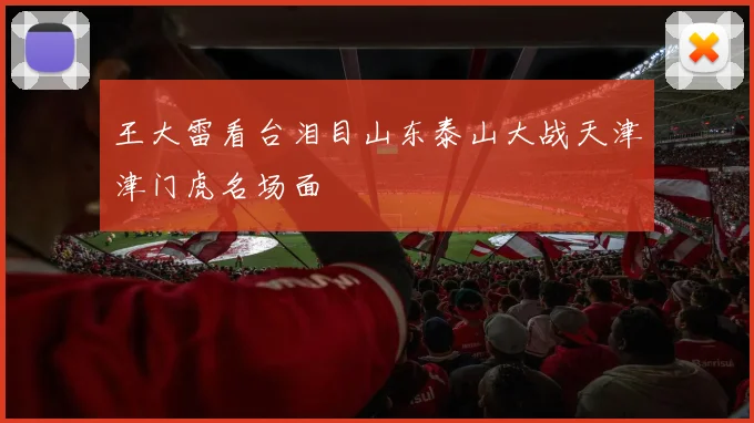 王大雷看台泪目山东泰山大战天津津门虎名场面