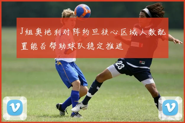 J组奥地利对阵约旦核心区域人数配置能否帮助球队稳定推进