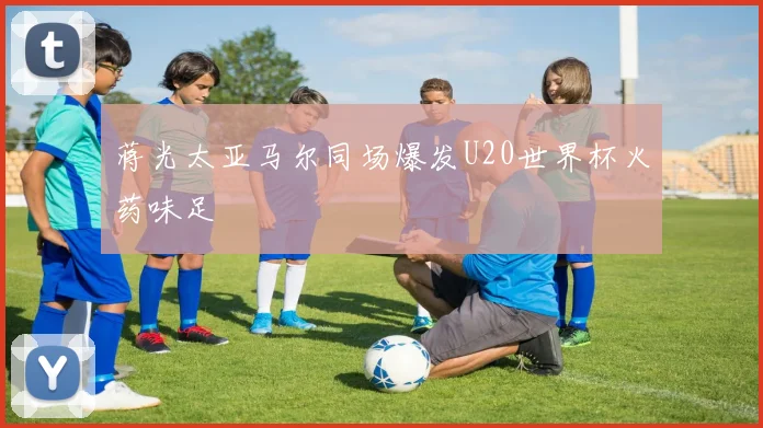 蒋光太亚马尔同场爆发U20世界杯火药味足