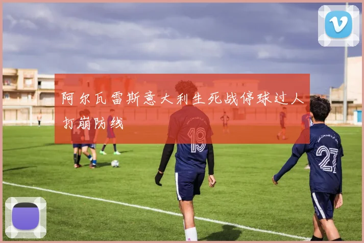 阿尔瓦雷斯意大利生死战停球过人打崩防线