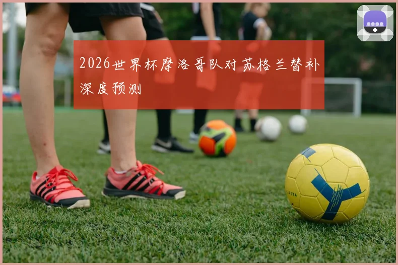 2026世界杯摩洛哥队对苏格兰替补深度预测