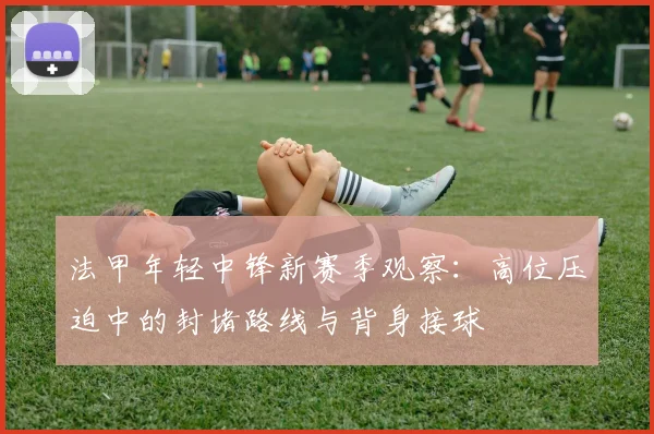 法甲年轻中锋新赛季观察：高位压迫中的封堵路线与背身接球