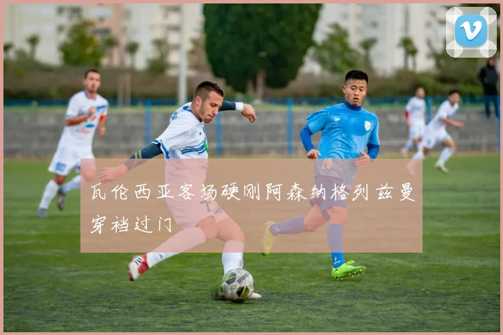瓦伦西亚客场硬刚阿森纳格列兹曼穿裆过门