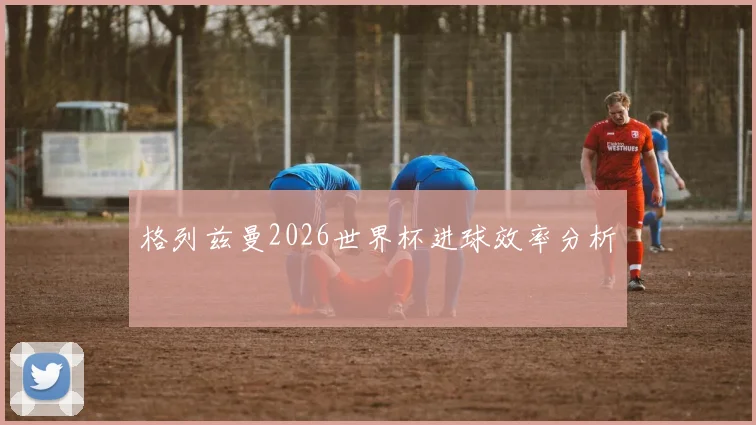 格列兹曼2026世界杯进球效率分析