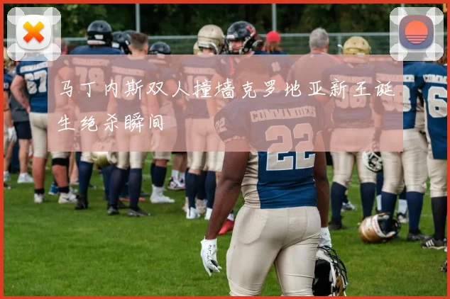 马丁内斯双人撞墙克罗地亚新王诞生绝杀瞬间