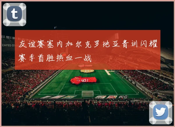 友谊赛塞内加尔克罗地亚青训闪耀赛季首胜热血一战