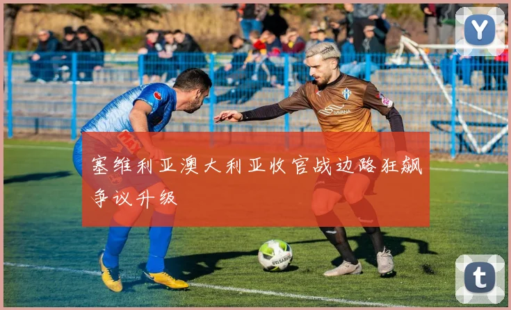 塞维利亚澳大利亚收官战边路狂飙争议升级