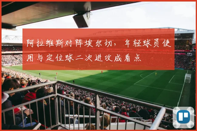 阿拉维斯对阵埃尔切,年轻球员使用与定位球二次进攻成看点