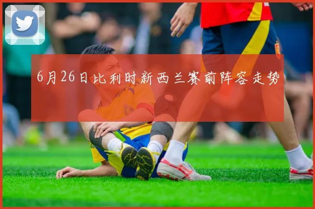 6月26日比利时新西兰赛前阵容走势