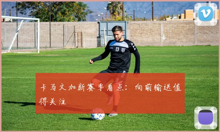 卡马文加新赛季看点：向前输送值得关注